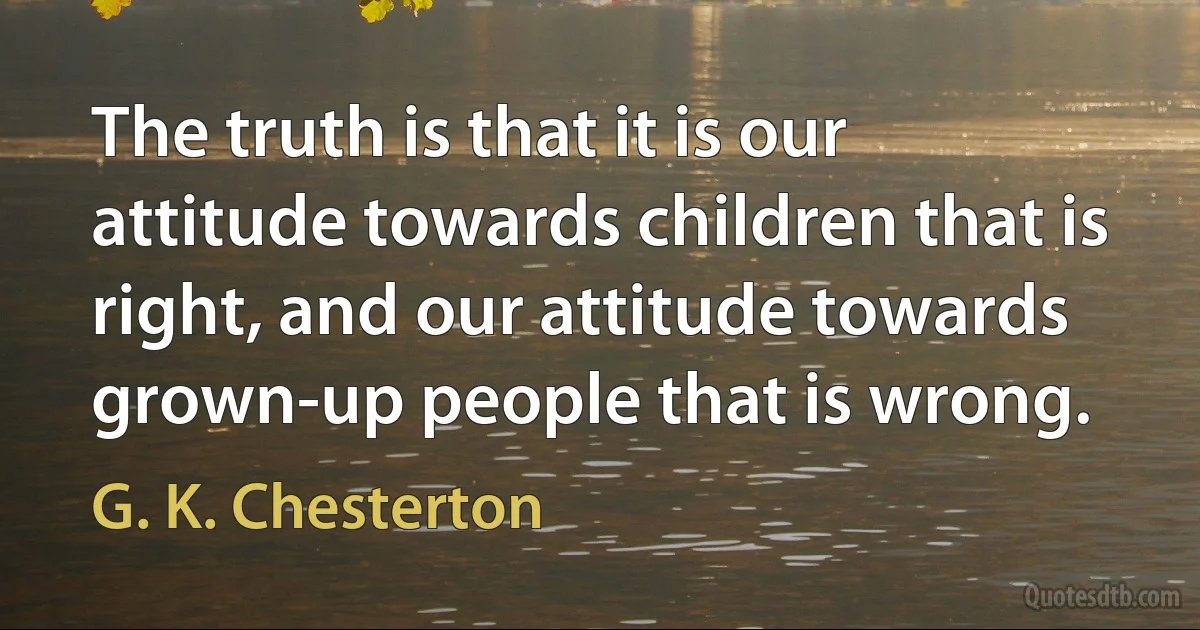 The truth is that it is our attitude towards children that is right, and our attitude towards grown-up people that is wrong. (G. K. Chesterton)