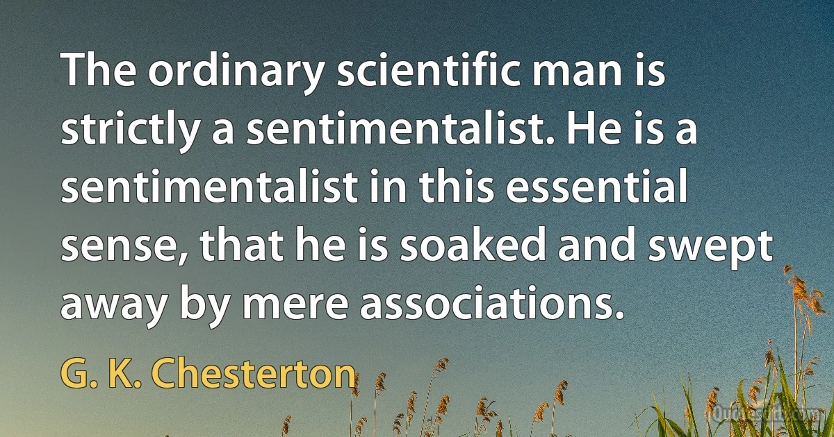 The ordinary scientific man is strictly a sentimentalist. He is a sentimentalist in this essential sense, that he is soaked and swept away by mere associations. (G. K. Chesterton)