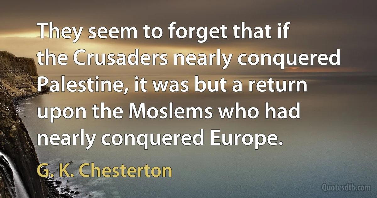 They seem to forget that if the Crusaders nearly conquered Palestine, it was but a return upon the Moslems who had nearly conquered Europe. (G. K. Chesterton)