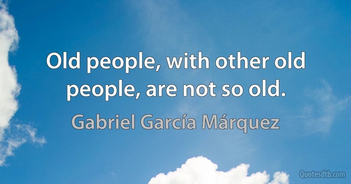 Old people, with other old people, are not so old. (Gabriel García Márquez)