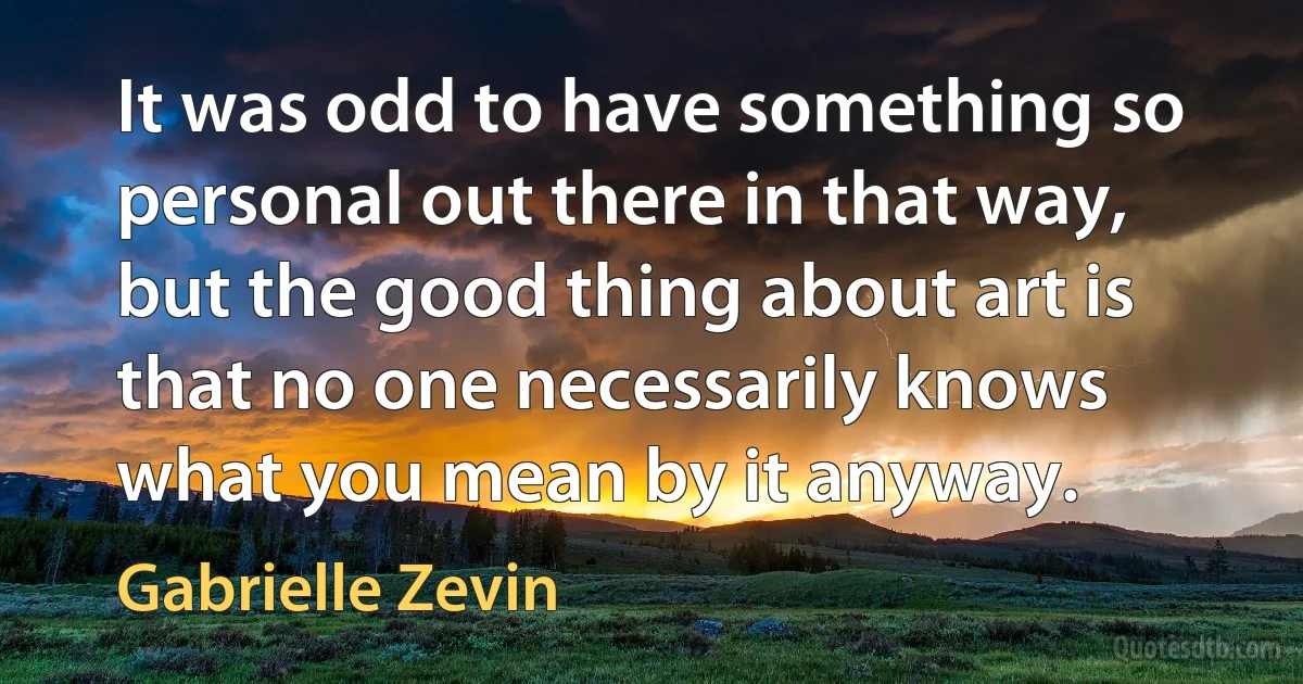 It was odd to have something so personal out there in that way, but the good thing about art is that no one necessarily knows what you mean by it anyway. (Gabrielle Zevin)