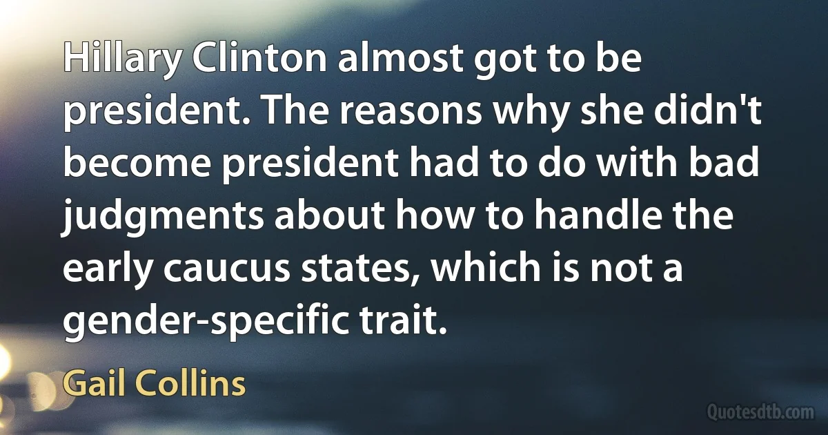 Hillary Clinton almost got to be president. The reasons why she didn't become president had to do with bad judgments about how to handle the early caucus states, which is not a gender-specific trait. (Gail Collins)