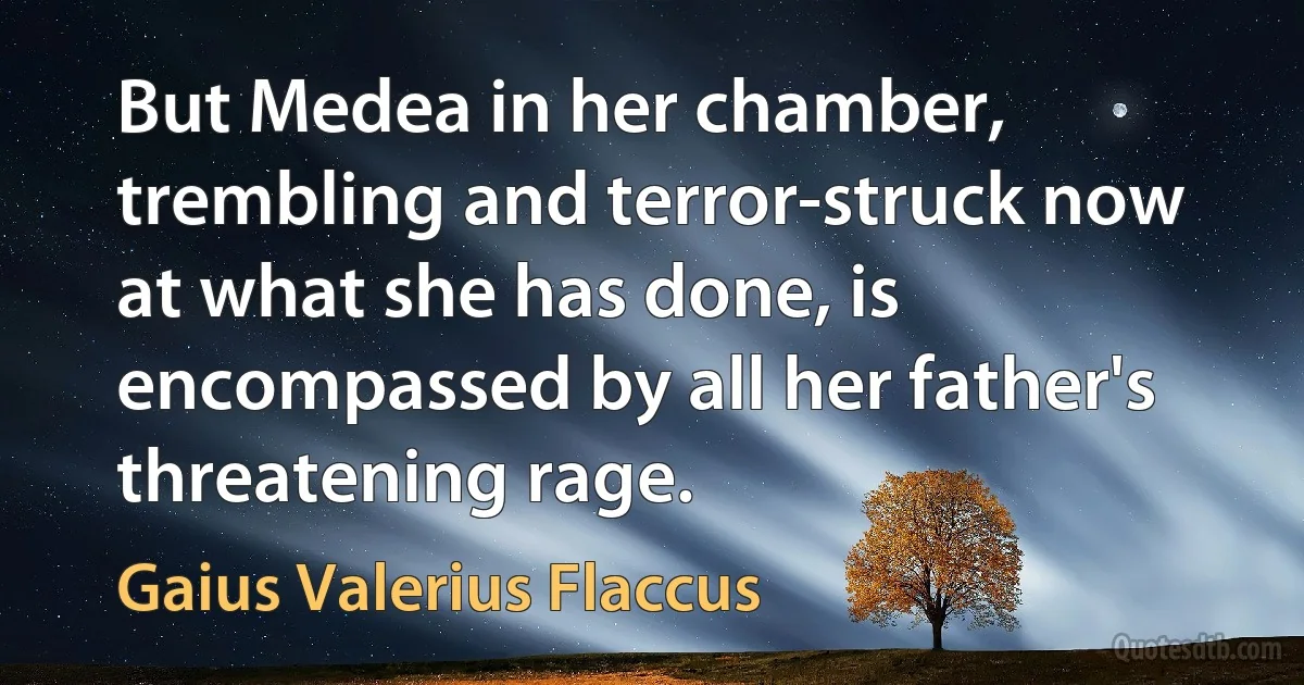 But Medea in her chamber, trembling and terror-struck now at what she has done, is encompassed by all her father's threatening rage. (Gaius Valerius Flaccus)