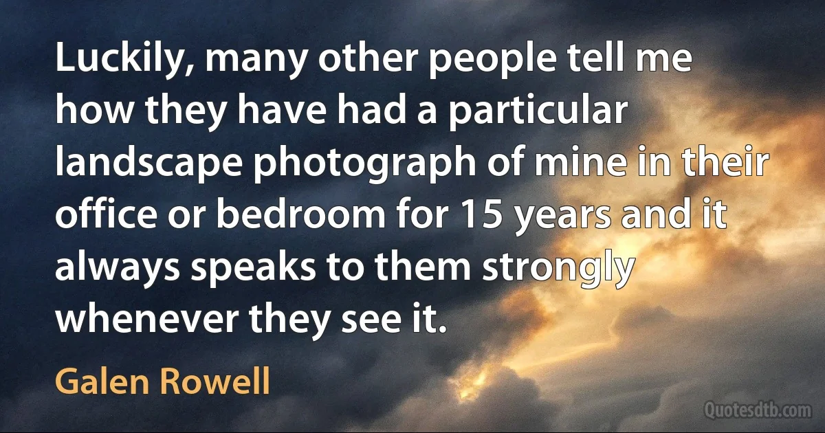 Luckily, many other people tell me how they have had a particular landscape photograph of mine in their office or bedroom for 15 years and it always speaks to them strongly whenever they see it. (Galen Rowell)