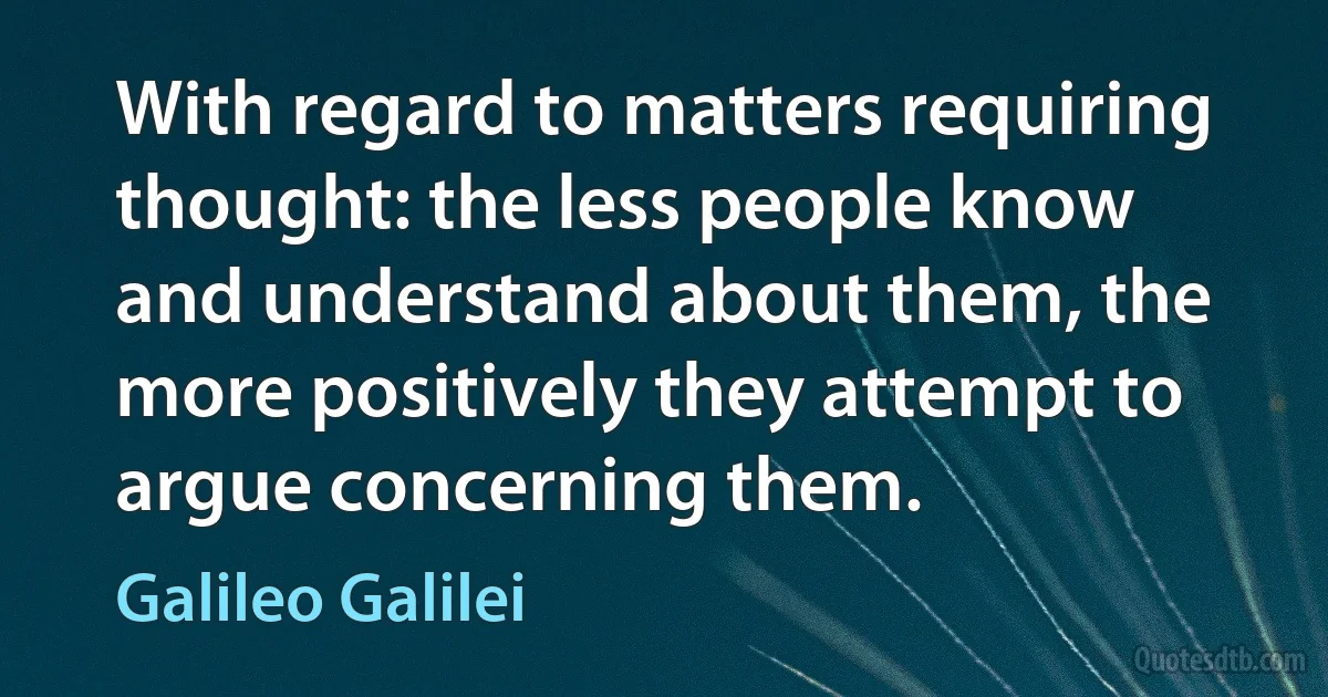 With regard to matters requiring thought: the less people know and understand about them, the more positively they attempt to argue concerning them. (Galileo Galilei)