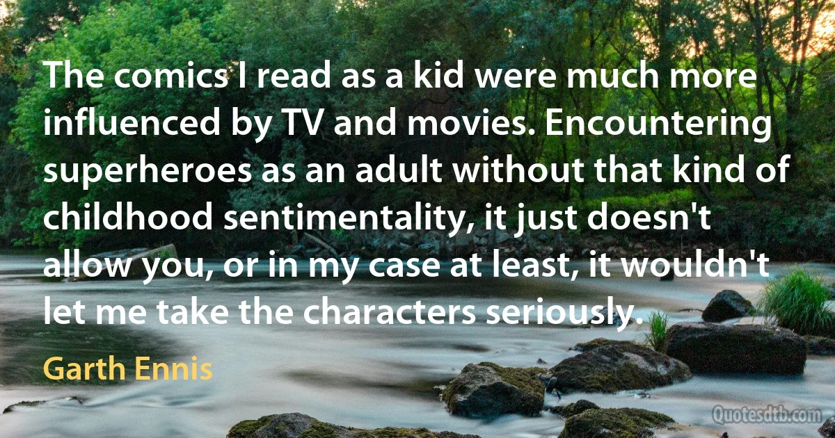 The comics I read as a kid were much more influenced by TV and movies. Encountering superheroes as an adult without that kind of childhood sentimentality, it just doesn't allow you, or in my case at least, it wouldn't let me take the characters seriously. (Garth Ennis)