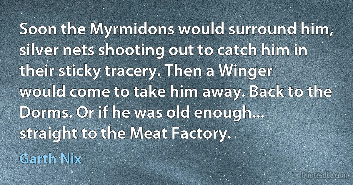 Soon the Myrmidons would surround him, silver nets shooting out to catch him in their sticky tracery. Then a Winger would come to take him away. Back to the Dorms. Or if he was old enough... straight to the Meat Factory. (Garth Nix)