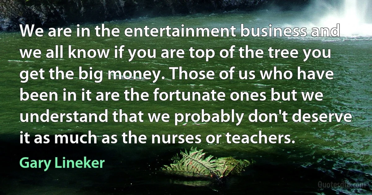 We are in the entertainment business and we all know if you are top of the tree you get the big money. Those of us who have been in it are the fortunate ones but we understand that we probably don't deserve it as much as the nurses or teachers. (Gary Lineker)