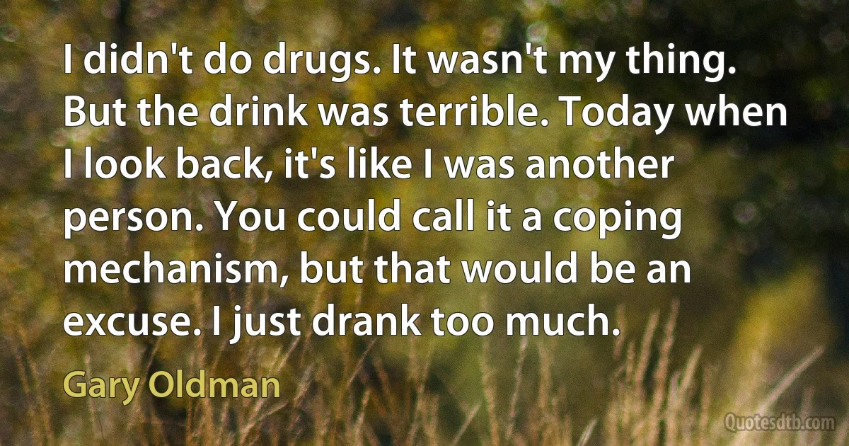 I didn't do drugs. It wasn't my thing. But the drink was terrible. Today when I look back, it's like I was another person. You could call it a coping mechanism, but that would be an excuse. I just drank too much. (Gary Oldman)