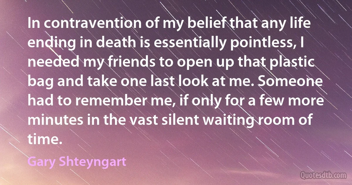 In contravention of my belief that any life ending in death is essentially pointless, I needed my friends to open up that plastic bag and take one last look at me. Someone had to remember me, if only for a few more minutes in the vast silent waiting room of time. (Gary Shteyngart)