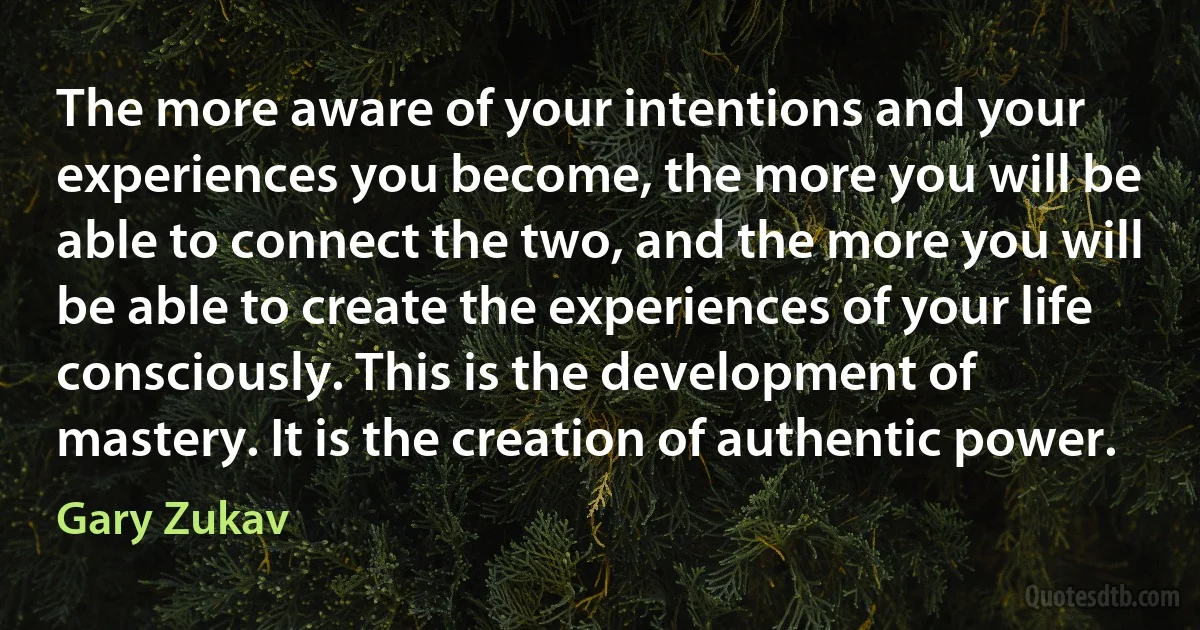 The more aware of your intentions and your experiences you become, the more you will be able to connect the two, and the more you will be able to create the experiences of your life consciously. This is the development of mastery. It is the creation of authentic power. (Gary Zukav)