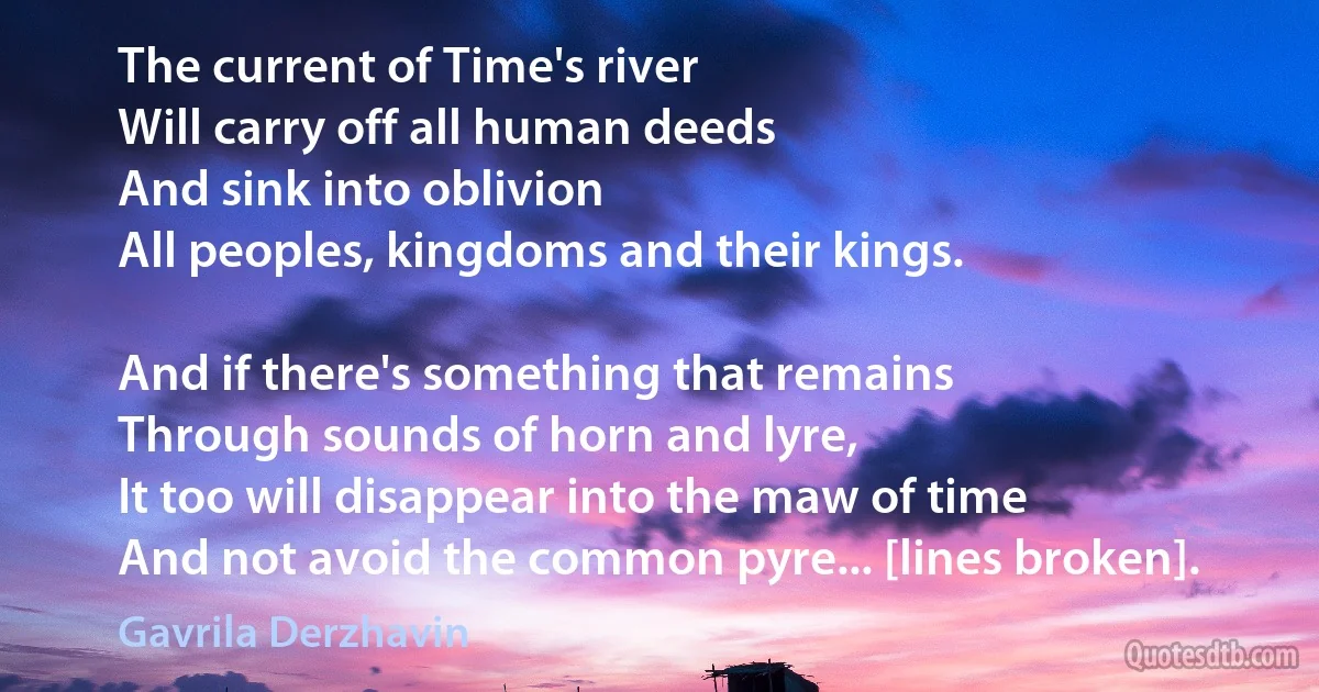 The current of Time's river
Will carry off all human deeds
And sink into oblivion
All peoples, kingdoms and their kings.

And if there's something that remains
Through sounds of horn and lyre,
It too will disappear into the maw of time
And not avoid the common pyre... [lines broken]. (Gavrila Derzhavin)