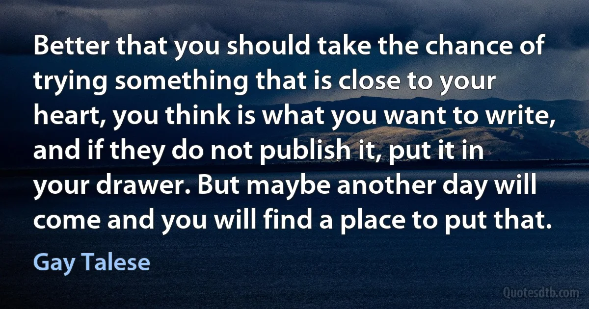 Better that you should take the chance of trying something that is close to your heart, you think is what you want to write, and if they do not publish it, put it in your drawer. But maybe another day will come and you will find a place to put that. (Gay Talese)