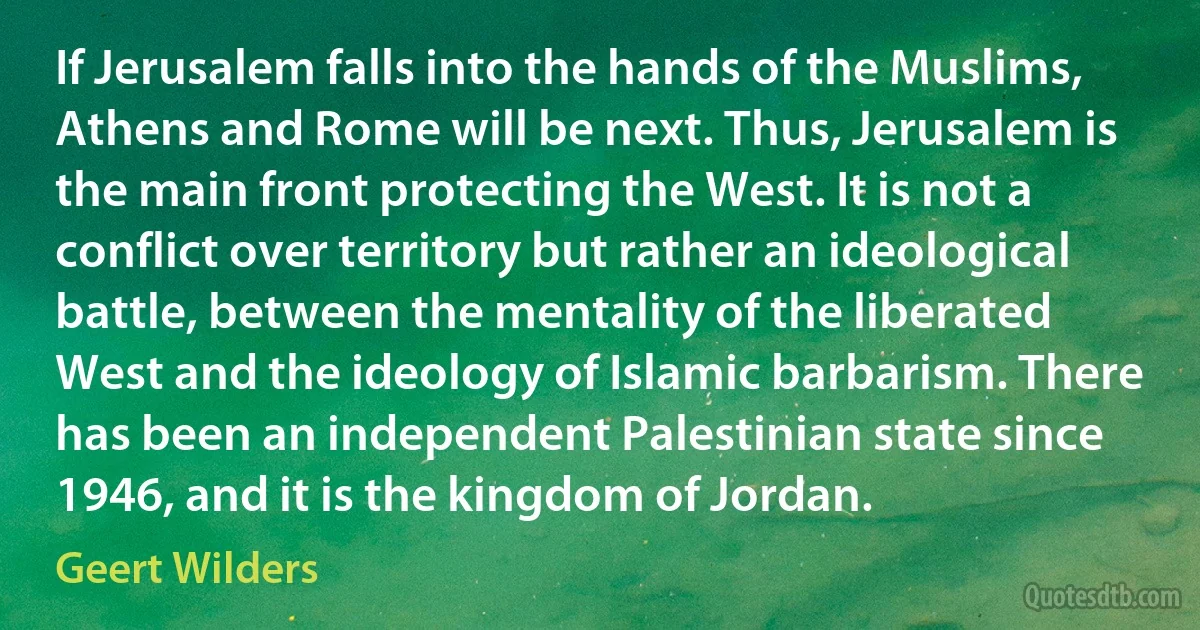 If Jerusalem falls into the hands of the Muslims, Athens and Rome will be next. Thus, Jerusalem is the main front protecting the West. It is not a conflict over territory but rather an ideological battle, between the mentality of the liberated West and the ideology of Islamic barbarism. There has been an independent Palestinian state since 1946, and it is the kingdom of Jordan. (Geert Wilders)