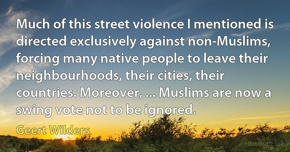 Much of this street violence I mentioned is directed exclusively against non-Muslims, forcing many native people to leave their neighbourhoods, their cities, their countries. Moreover, ... Muslims are now a swing vote not to be ignored. (Geert Wilders)