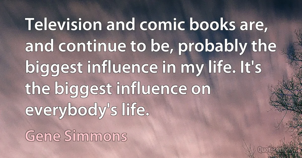 Television and comic books are, and continue to be, probably the biggest influence in my life. It's the biggest influence on everybody's life. (Gene Simmons)