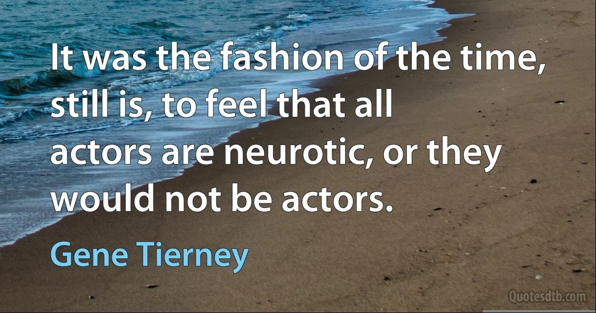 It was the fashion of the time, still is, to feel that all actors are neurotic, or they would not be actors. (Gene Tierney)