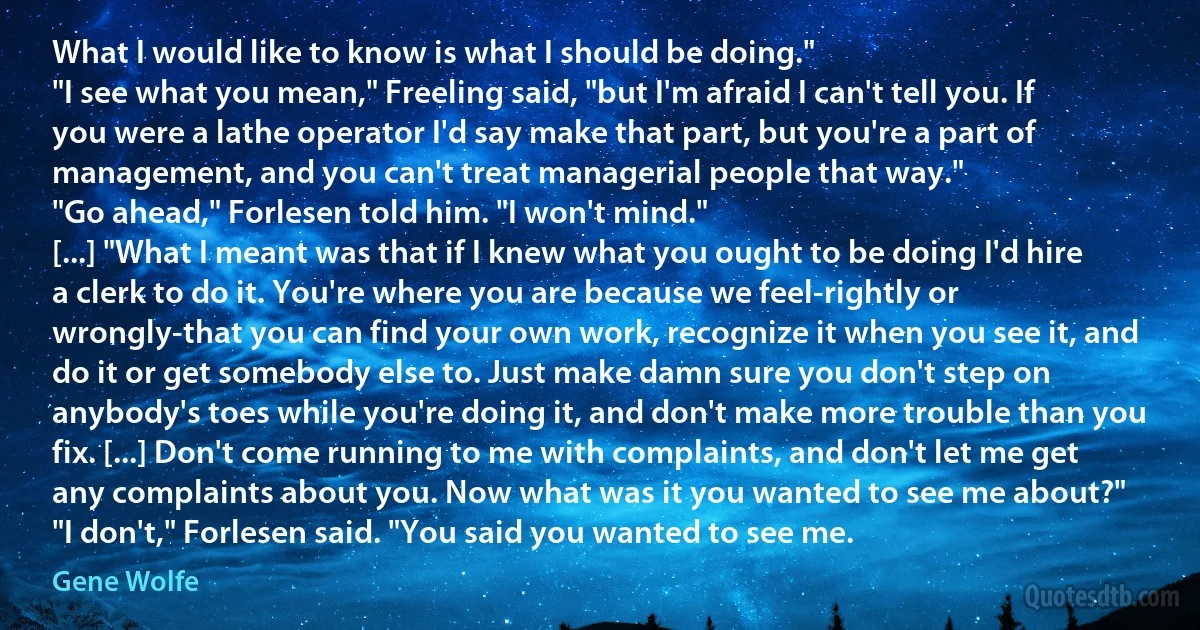 What I would like to know is what I should be doing."
"I see what you mean," Freeling said, "but I'm afraid I can't tell you. If you were a lathe operator I'd say make that part, but you're a part of management, and you can't treat managerial people that way."
"Go ahead," Forlesen told him. "I won't mind."
[...] "What I meant was that if I knew what you ought to be doing I'd hire a clerk to do it. You're where you are because we feel-rightly or wrongly-that you can find your own work, recognize it when you see it, and do it or get somebody else to. Just make damn sure you don't step on anybody's toes while you're doing it, and don't make more trouble than you fix. [...] Don't come running to me with complaints, and don't let me get any complaints about you. Now what was it you wanted to see me about?"
"I don't," Forlesen said. "You said you wanted to see me. (Gene Wolfe)