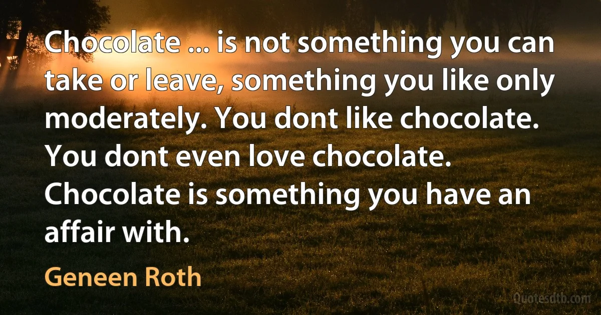 Chocolate ... is not something you can take or leave, something you like only moderately. You dont like chocolate. You dont even love chocolate. Chocolate is something you have an affair with. (Geneen Roth)