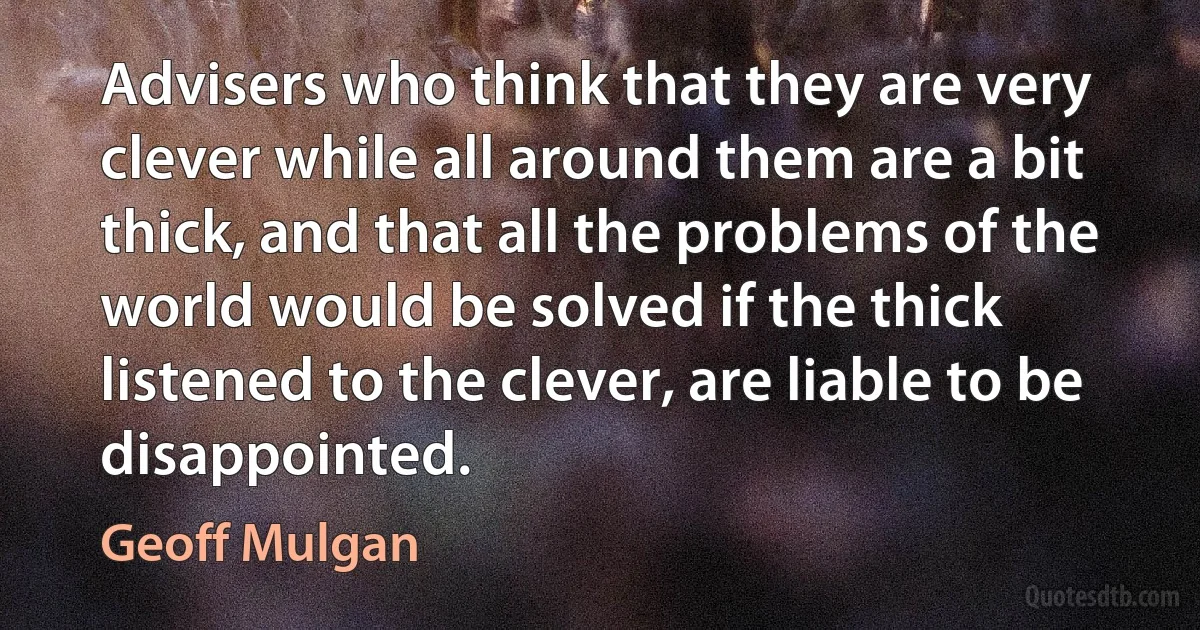 Advisers who think that they are very clever while all around them are a bit thick, and that all the problems of the world would be solved if the thick listened to the clever, are liable to be disappointed. (Geoff Mulgan)