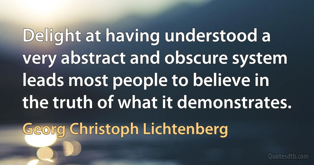 Delight at having understood a very abstract and obscure system leads most people to believe in the truth of what it demonstrates. (Georg Christoph Lichtenberg)