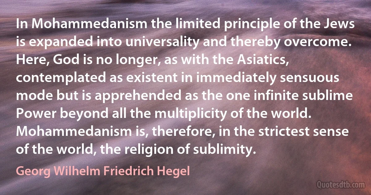 In Mohammedanism the limited principle of the Jews is expanded into universality and thereby overcome. Here, God is no longer, as with the Asiatics, contemplated as existent in immediately sensuous mode but is apprehended as the one infinite sublime Power beyond all the multiplicity of the world. Mohammedanism is, therefore, in the strictest sense of the world, the religion of sublimity. (Georg Wilhelm Friedrich Hegel)