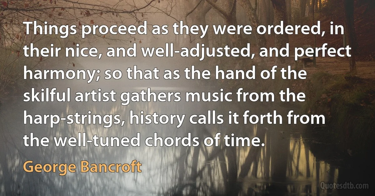 Things proceed as they were ordered, in their nice, and well-adjusted, and perfect harmony; so that as the hand of the skilful artist gathers music from the harp-strings, history calls it forth from the well-tuned chords of time. (George Bancroft)