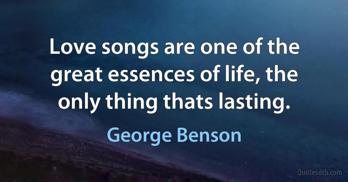 Love songs are one of the great essences of life, the only thing thats lasting. (George Benson)