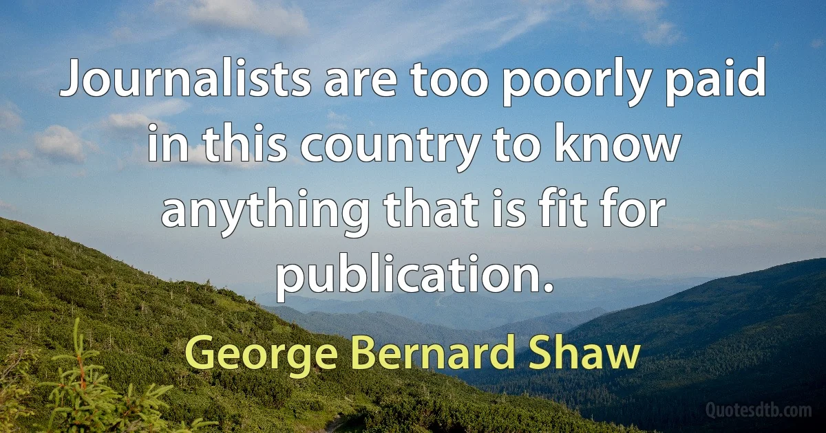 Journalists are too poorly paid in this country to know anything that is fit for publication. (George Bernard Shaw)