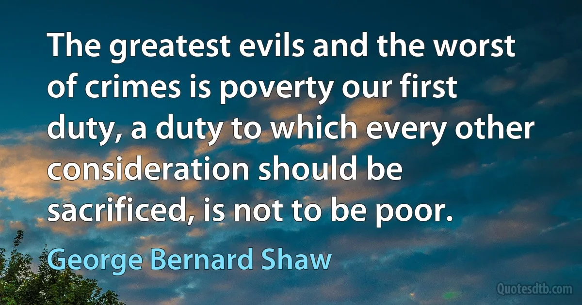 The greatest evils and the worst of crimes is poverty our first duty, a duty to which every other consideration should be sacrificed, is not to be poor. (George Bernard Shaw)