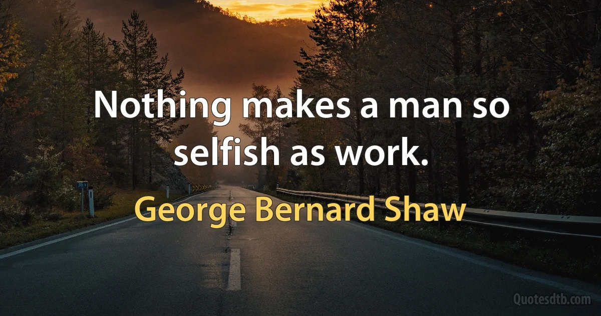 Nothing makes a man so selfish as work. (George Bernard Shaw)