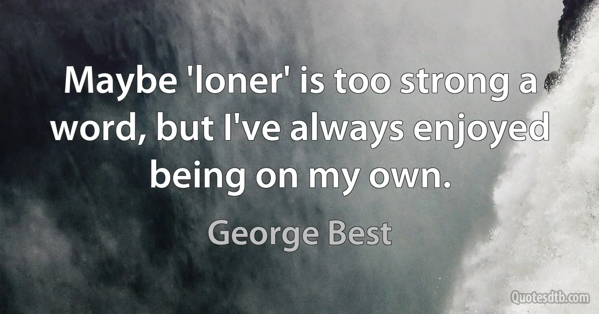 Maybe 'loner' is too strong a word, but I've always enjoyed being on my own. (George Best)