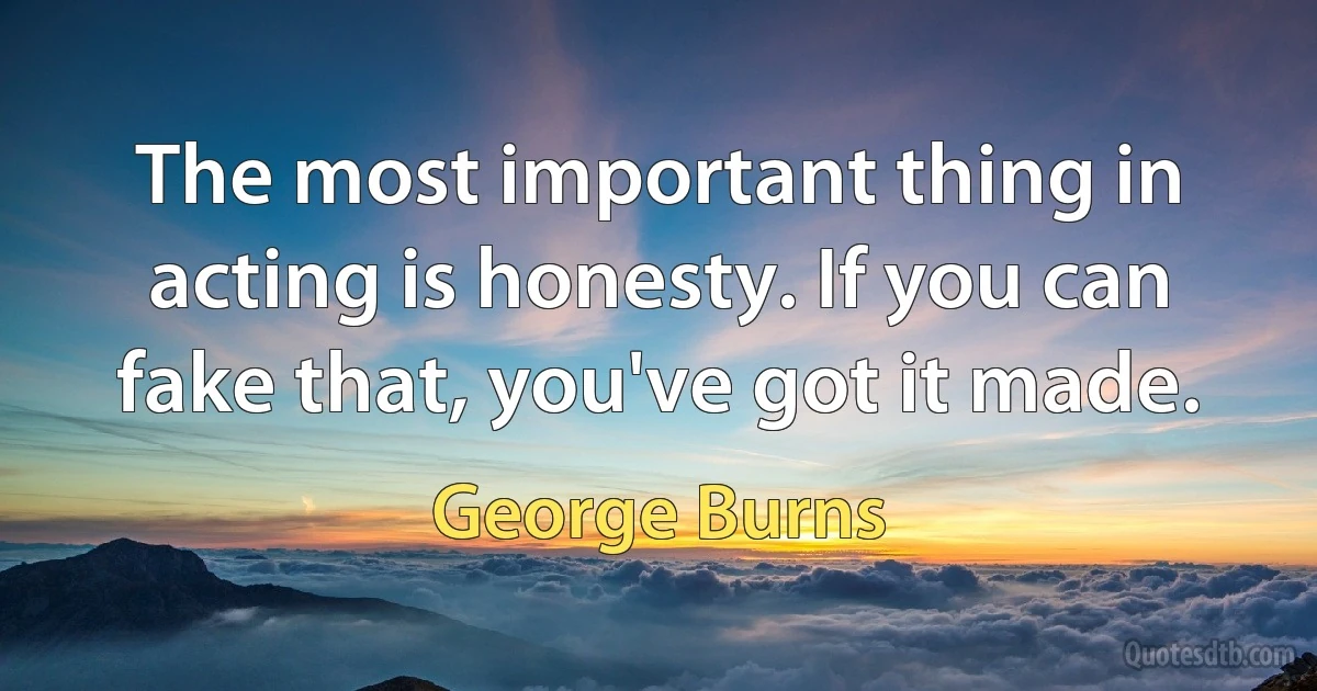 The most important thing in acting is honesty. If you can fake that, you've got it made. (George Burns)