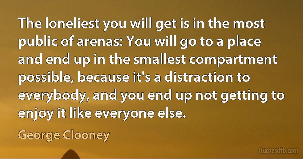 The loneliest you will get is in the most public of arenas: You will go to a place and end up in the smallest compartment possible, because it's a distraction to everybody, and you end up not getting to enjoy it like everyone else. (George Clooney)