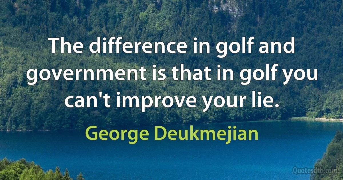 The difference in golf and government is that in golf you can't improve your lie. (George Deukmejian)