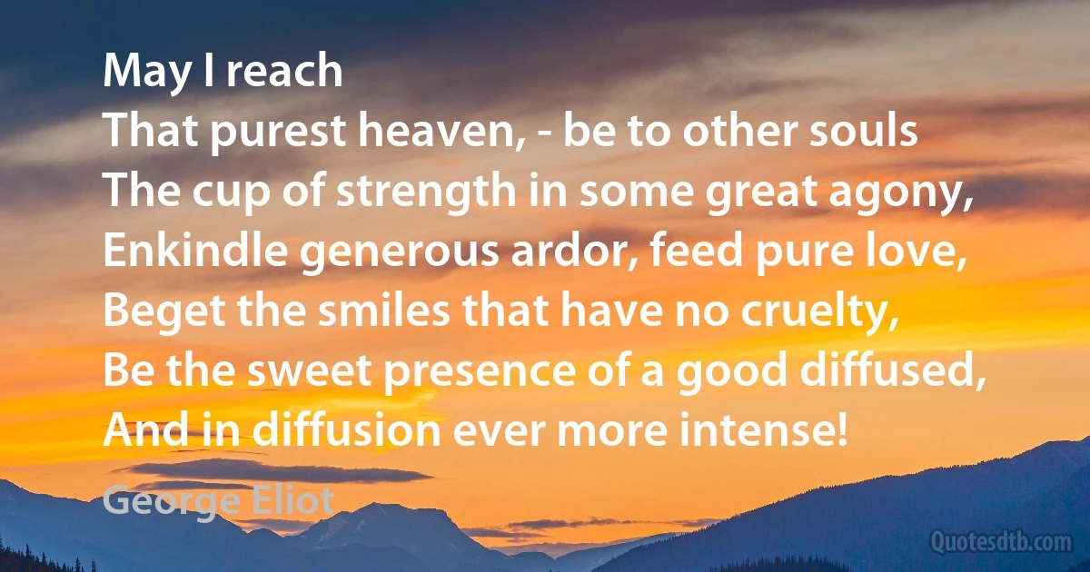 May I reach
That purest heaven, - be to other souls
The cup of strength in some great agony,
Enkindle generous ardor, feed pure love,
Beget the smiles that have no cruelty,
Be the sweet presence of a good diffused,
And in diffusion ever more intense! (George Eliot)