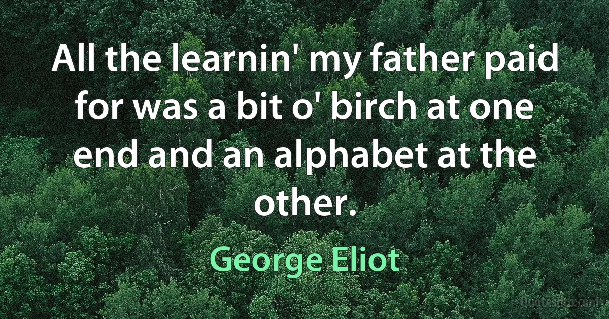 All the learnin' my father paid for was a bit o' birch at one end and an alphabet at the other. (George Eliot)