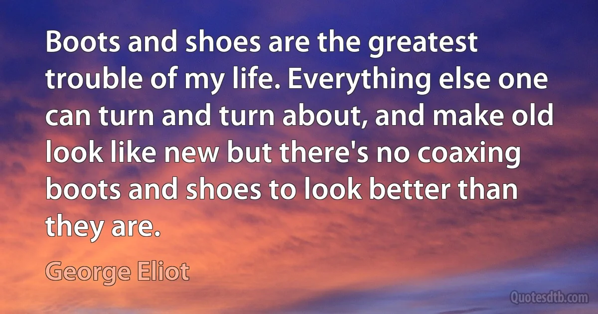 Boots and shoes are the greatest trouble of my life. Everything else one can turn and turn about, and make old look like new but there's no coaxing boots and shoes to look better than they are. (George Eliot)