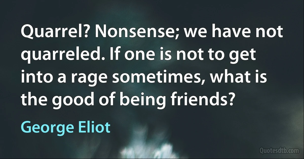 Quarrel? Nonsense; we have not quarreled. If one is not to get into a rage sometimes, what is the good of being friends? (George Eliot)