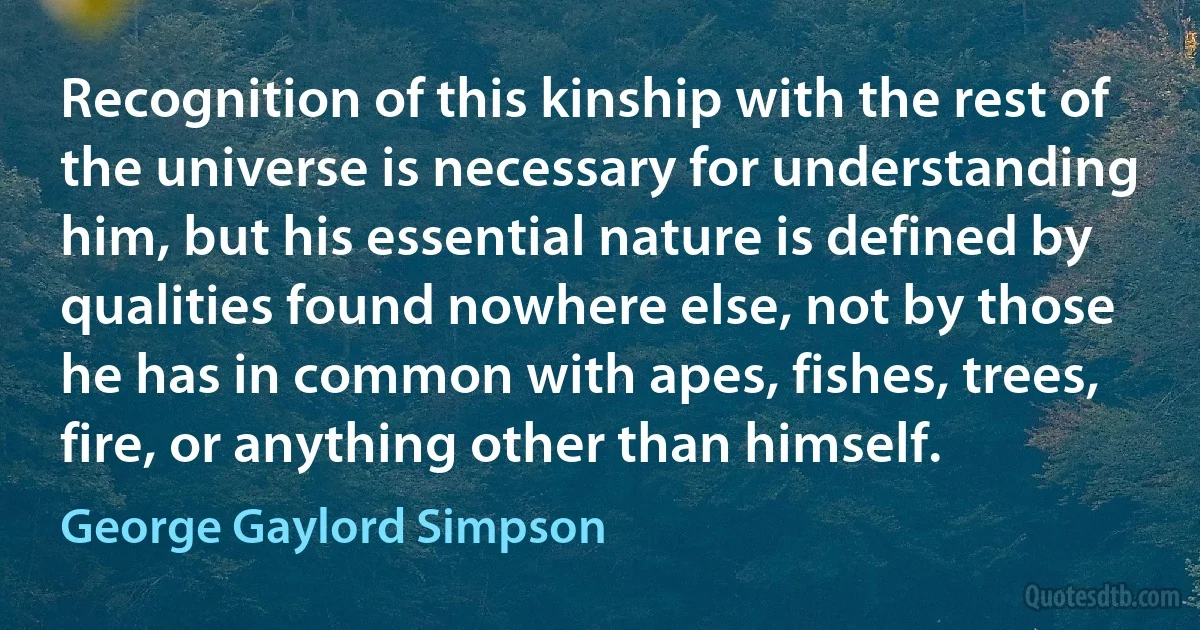 Recognition of this kinship with the rest of the universe is necessary for understanding him, but his essential nature is defined by qualities found nowhere else, not by those he has in common with apes, fishes, trees, fire, or anything other than himself. (George Gaylord Simpson)