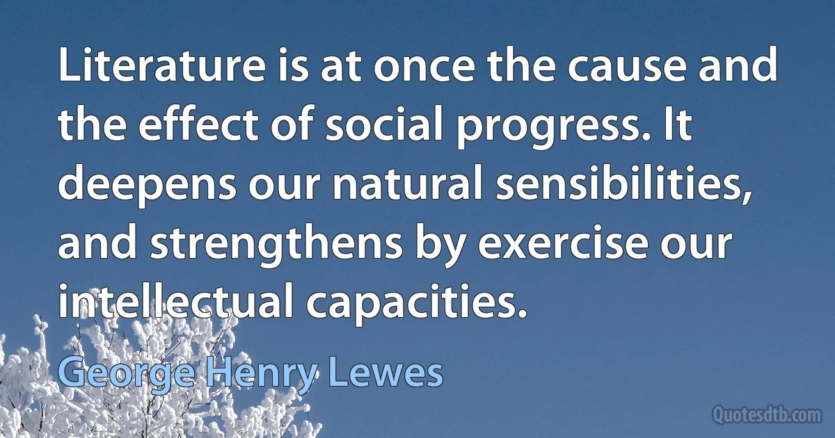 Literature is at once the cause and the effect of social progress. It deepens our natural sensibilities, and strengthens by exercise our intellectual capacities. (George Henry Lewes)