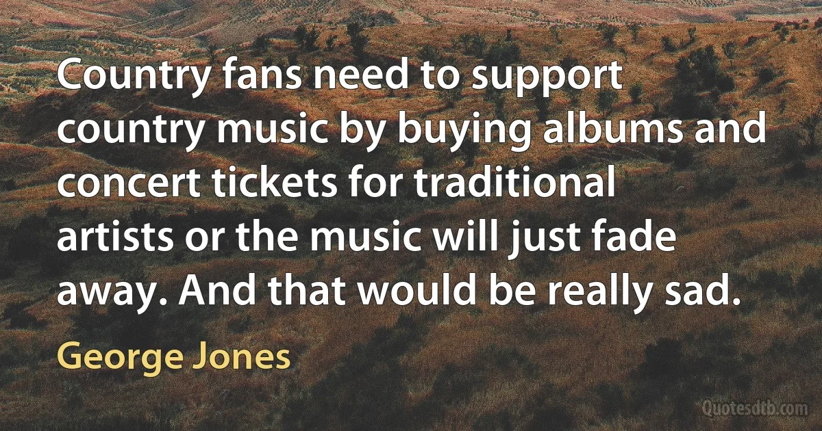 Country fans need to support country music by buying albums and concert tickets for traditional artists or the music will just fade away. And that would be really sad. (George Jones)