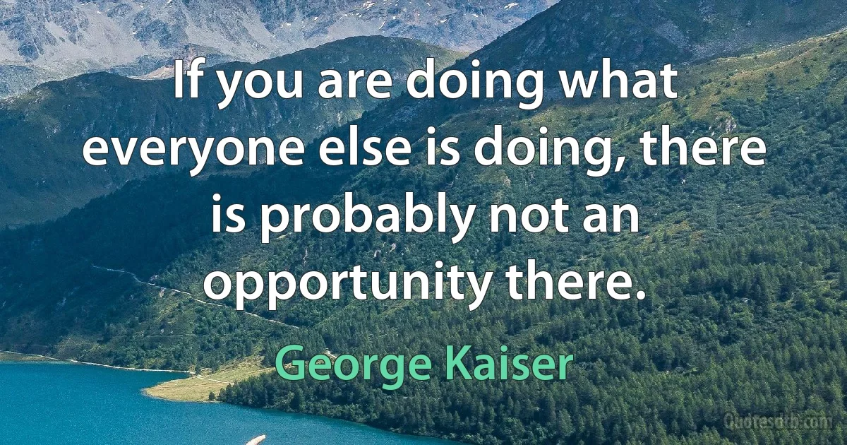 If you are doing what everyone else is doing, there is probably not an opportunity there. (George Kaiser)