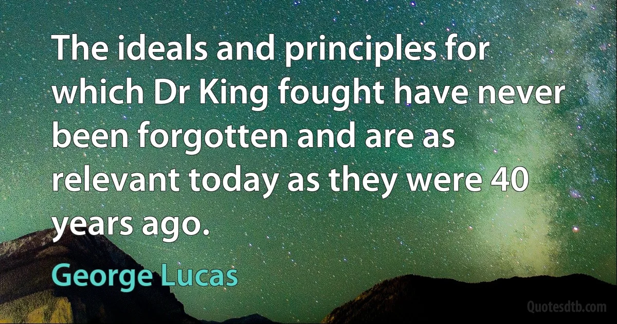 The ideals and principles for which Dr King fought have never been forgotten and are as relevant today as they were 40 years ago. (George Lucas)