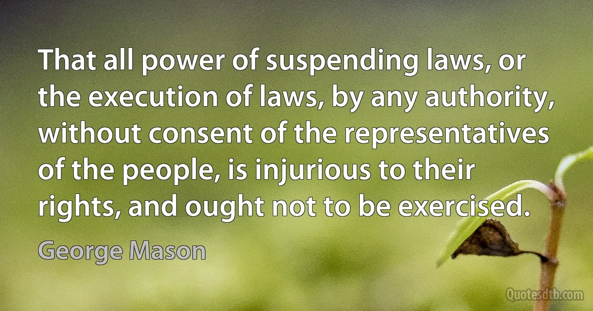 That all power of suspending laws, or the execution of laws, by any authority, without consent of the representatives of the people, is injurious to their rights, and ought not to be exercised. (George Mason)