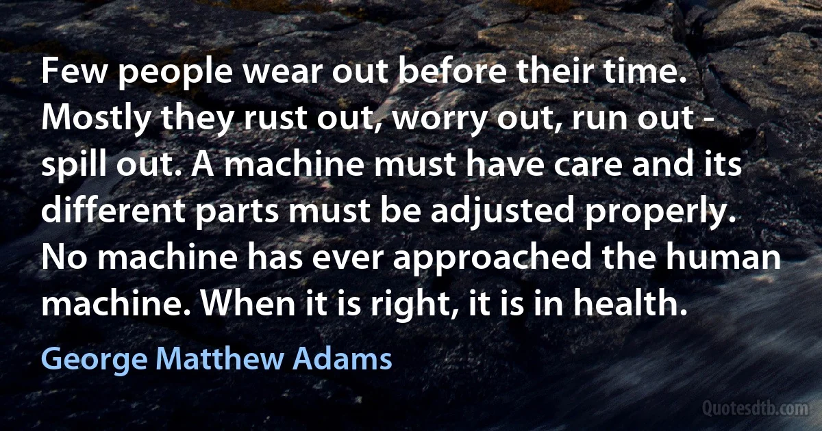 Few people wear out before their time. Mostly they rust out, worry out, run out - spill out. A machine must have care and its different parts must be adjusted properly. No machine has ever approached the human machine. When it is right, it is in health. (George Matthew Adams)