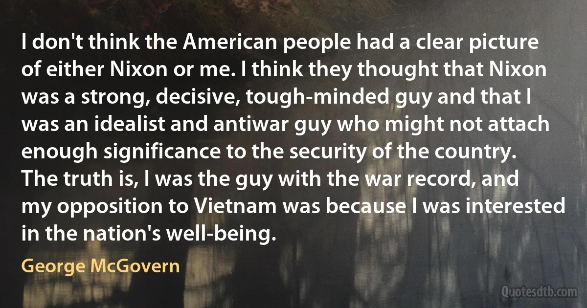 I don't think the American people had a clear picture of either Nixon or me. I think they thought that Nixon was a strong, decisive, tough-minded guy and that I was an idealist and antiwar guy who might not attach enough significance to the security of the country. The truth is, I was the guy with the war record, and my opposition to Vietnam was because I was interested in the nation's well-being. (George McGovern)