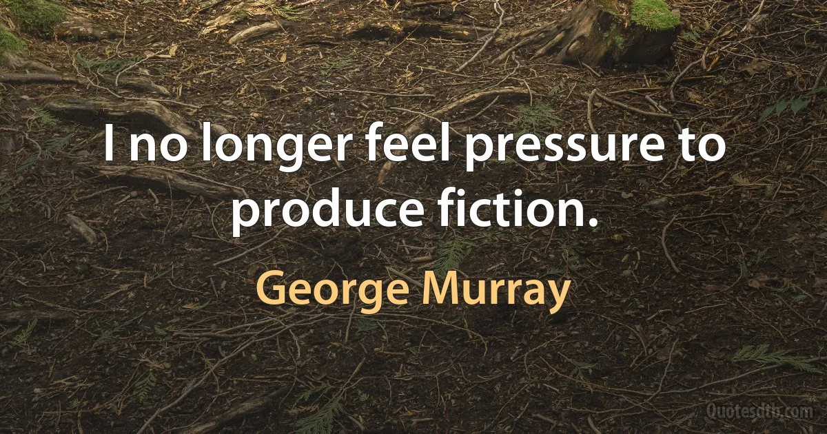 I no longer feel pressure to produce fiction. (George Murray)