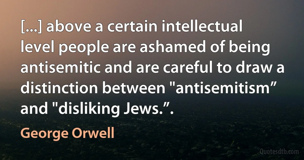 [...] above a certain intellectual level people are ashamed of being antisemitic and are careful to draw a distinction between "antisemitism” and "disliking Jews.”. (George Orwell)