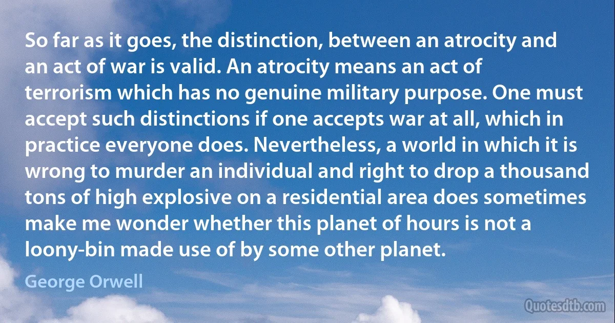 So far as it goes, the distinction, between an atrocity and an act of war is valid. An atrocity means an act of terrorism which has no genuine military purpose. One must accept such distinctions if one accepts war at all, which in practice everyone does. Nevertheless, a world in which it is wrong to murder an individual and right to drop a thousand tons of high explosive on a residential area does sometimes make me wonder whether this planet of hours is not a loony-bin made use of by some other planet. (George Orwell)